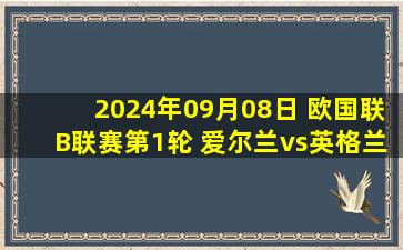 2024年09月08日 欧国联B联赛第1轮 爱尔兰vs英格兰 全场录像